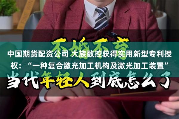 中国期货配资公司 大族数控获得实用新型专利授权：“一种复合激光加工机构及激光加工装置”