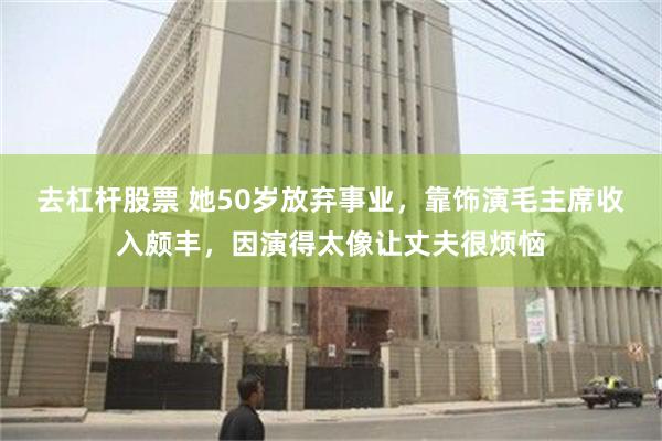 去杠杆股票 她50岁放弃事业，靠饰演毛主席收入颇丰，因演得太像让丈夫很烦恼