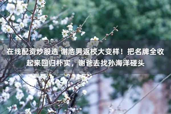 在线配资炒股选 谢浩男返校大变样！把名牌全收起来回归朴实，谢爸去找孙海洋碰头