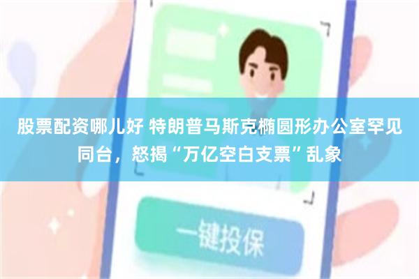 股票配资哪儿好 特朗普马斯克椭圆形办公室罕见同台，怒揭“万亿空白支票”乱象