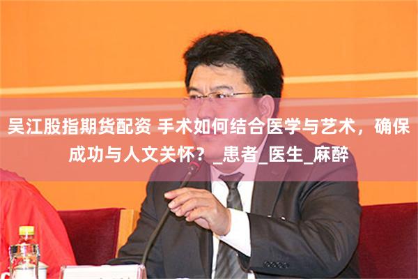 吴江股指期货配资 手术如何结合医学与艺术，确保成功与人文关怀？_患者_医生_麻醉