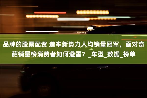 品牌的股票配资 造车新势力人均销量冠军，面对奇葩销量榜消费者如何避雷？_车型_数据_榜单