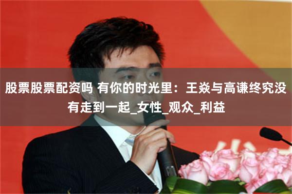 股票股票配资吗 有你的时光里：王焱与高谦终究没有走到一起_女性_观众_利益