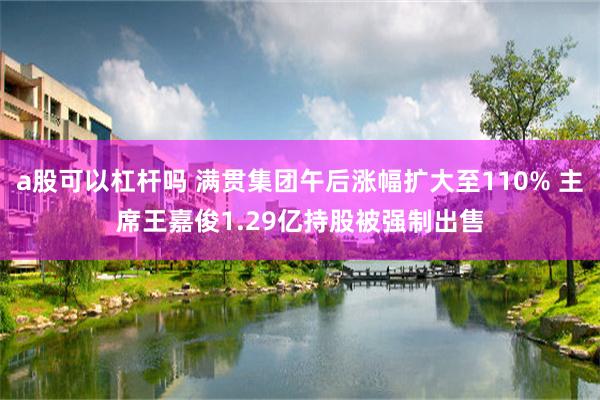 a股可以杠杆吗 满贯集团午后涨幅扩大至110% 主席王嘉俊1.29亿持股被强制出售