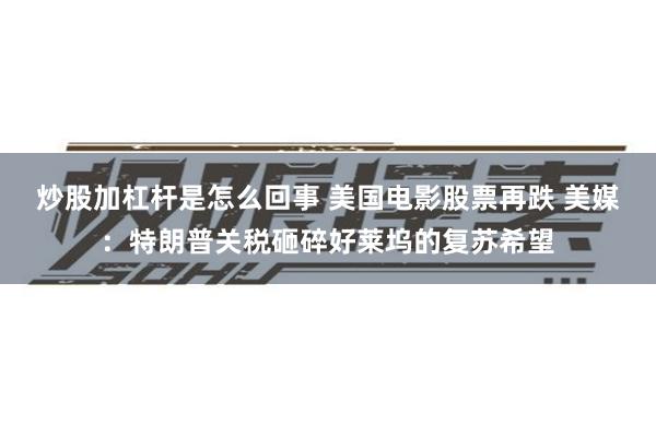 炒股加杠杆是怎么回事 美国电影股票再跌 美媒：特朗普关税砸碎好莱坞的复苏希望