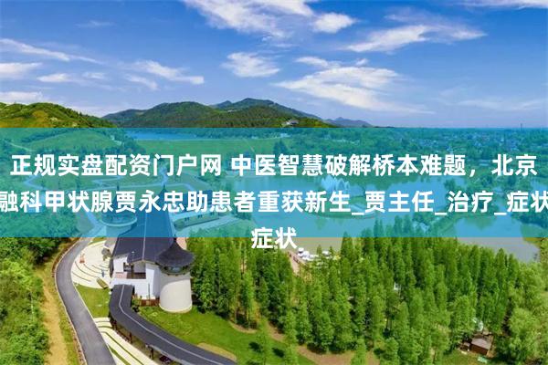 正规实盘配资门户网 中医智慧破解桥本难题，北京融科甲状腺贾永忠助患者重获新生_贾主任_治疗_症状