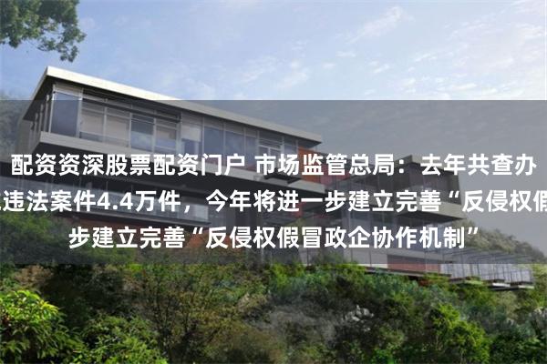 配资资深股票配资门户 市场监管总局：去年共查办商标、专利等领域违法案件4.4万件，今年将进一步建立完善“反侵权假冒政企协作机制”