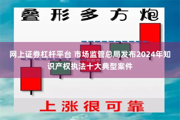 网上证劵杠杆平台 市场监管总局发布2024年知识产权执法十大典型案件