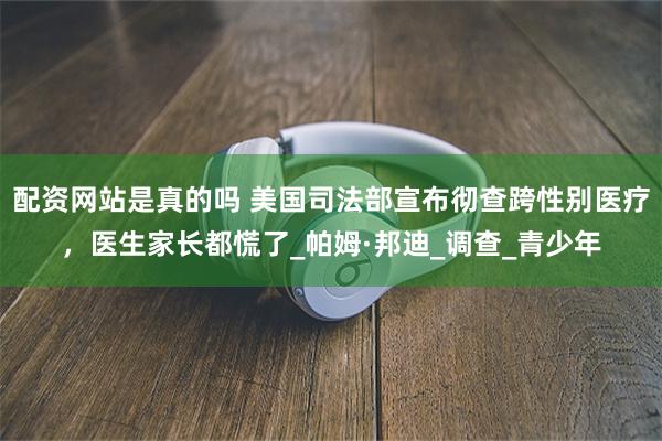 配资网站是真的吗 美国司法部宣布彻查跨性别医疗，医生家长都慌了_帕姆·邦迪_调查_青少年