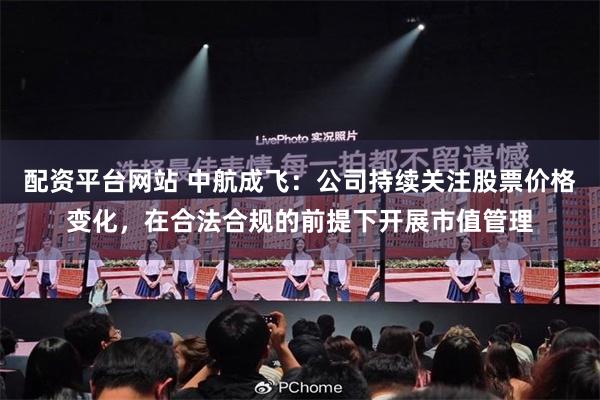 配资平台网站 中航成飞：公司持续关注股票价格变化，在合法合规的前提下开展市值管理