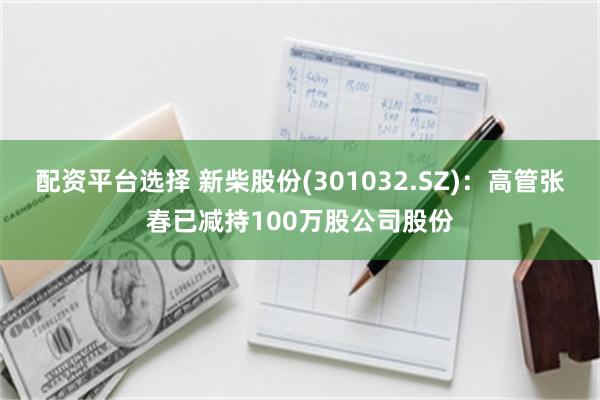 配资平台选择 新柴股份(301032.SZ)：高管张春已减持100万股公司股份