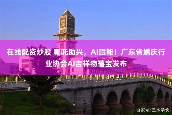 在线配资炒股 哪吒助兴，AI赋能！广东省婚庆行业协会AI吉祥物禧宝发布