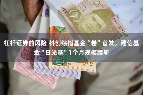 杠杆证券的风险 科创综指基金“卷”首发，建信基金“日光基”1个月规模腰斩