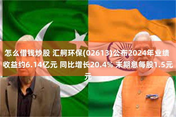 怎么借钱炒股 汇舸环保(02613)公布2024年业绩 收益约6.14亿元 同比增长20.4% 末期息每股1.5元