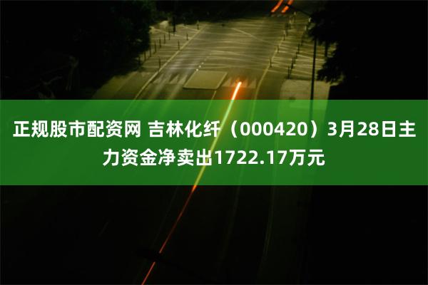 正规股市配资网 吉林化纤（000420）3月28日主力资金净卖出1722.17万元