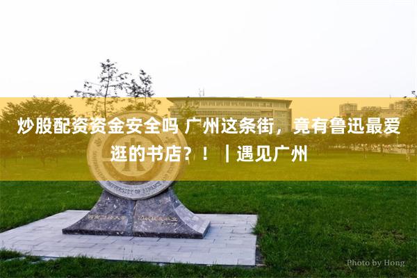 炒股配资资金安全吗 广州这条街，竟有鲁迅最爱逛的书店？！｜遇见广州