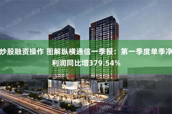 炒股融资操作 图解纵横通信一季报：第一季度单季净利润同比增379.54%