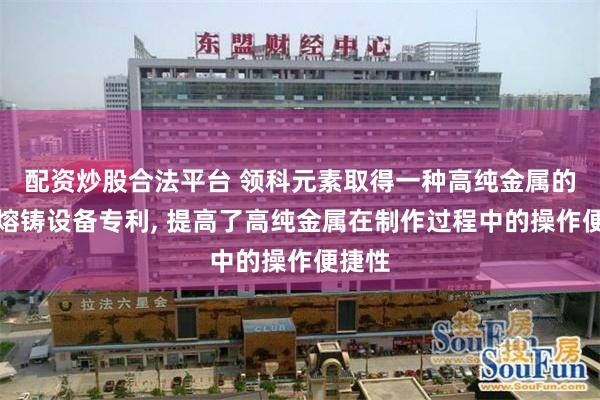 配资炒股合法平台 领科元素取得一种高纯金属的制作熔铸设备专利, 提高了高纯金属在制作过程中的操作便捷性