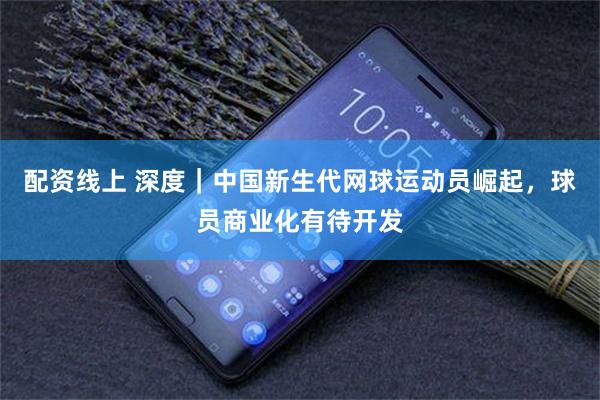 配资线上 深度｜中国新生代网球运动员崛起，球员商业化有待开发