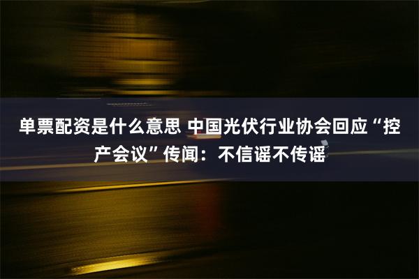 单票配资是什么意思 中国光伏行业协会回应“控产会议”传闻：不信谣不传谣