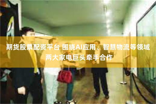 期货股票配资平台 围绕AI应用、智慧物流等领域 两大家电巨头牵手合作