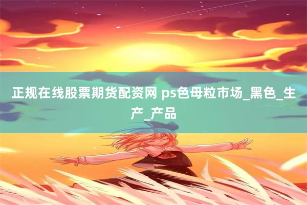 正规在线股票期货配资网 ps色母粒市场_黑色_生产_产品