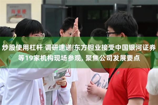 炒股使用杠杆 调研速递|东方钽业接受中国银河证券等19家机构现场参观, 聚焦公司发展要点