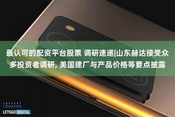 最认可的配资平台股票 调研速递|山东赫达接受众多投资者调研, 美国建厂与产品价格等要点披露