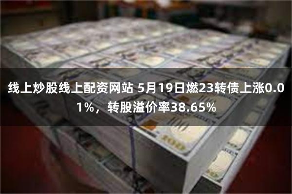 线上炒股线上配资网站 5月19日燃23转债上涨0.01%，转股溢价率38.65%