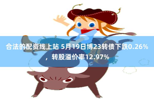 合法的配资线上站 5月19日博23转债下跌0.26%，转股溢价率12.97%