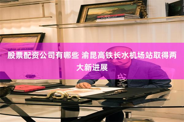 股票配资公司有哪些 渝昆高铁长水机场站取得两大新进展