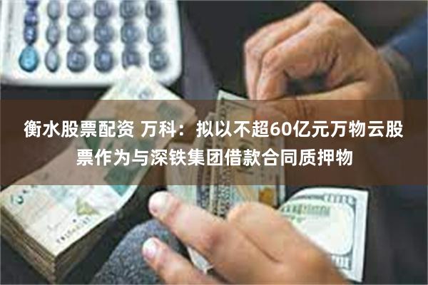 衡水股票配资 万科：拟以不超60亿元万物云股票作为与深铁集团借款合同质押物
