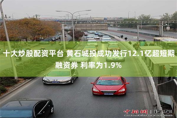 十大炒股配资平台 黄石城投成功发行12.1亿超短期融资券 利率为1.9%
