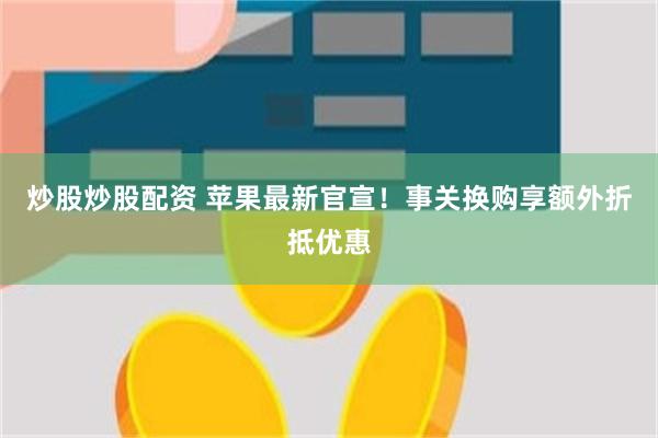 炒股炒股配资 苹果最新官宣！事关换购享额外折抵优惠