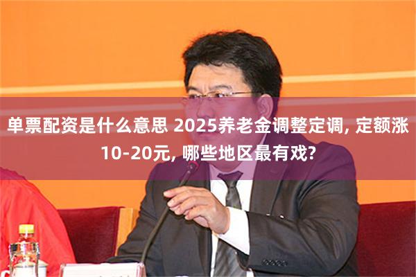 单票配资是什么意思 2025养老金调整定调, 定额涨10-20元, 哪些地区最有戏?