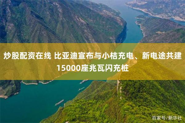 炒股配资在线 比亚迪宣布与小桔充电、新电途共建15000座兆瓦闪充桩