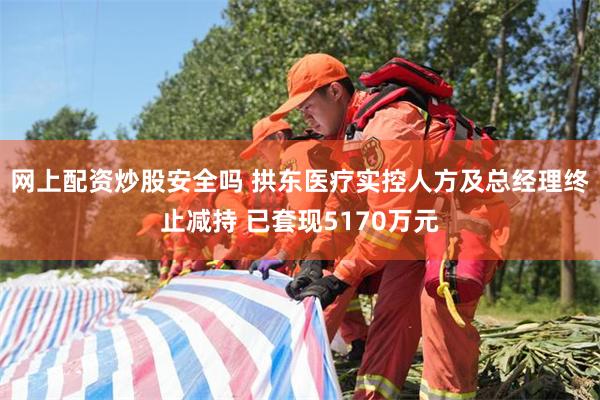 网上配资炒股安全吗 拱东医疗实控人方及总经理终止减持 已套现5170万元