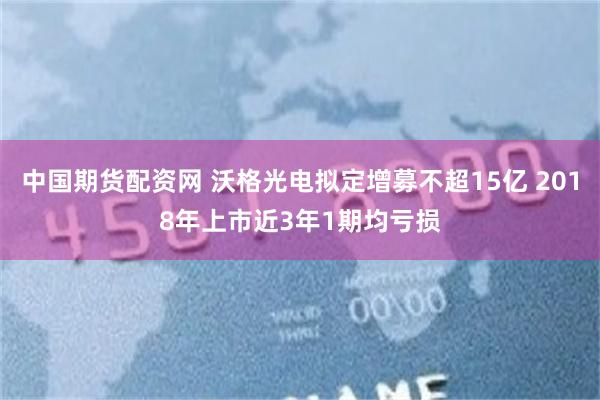 中国期货配资网 沃格光电拟定增募不超15亿 2018年上市近3年1期均亏损