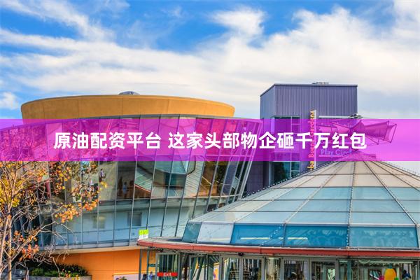 原油配资平台 这家头部物企砸千万红包