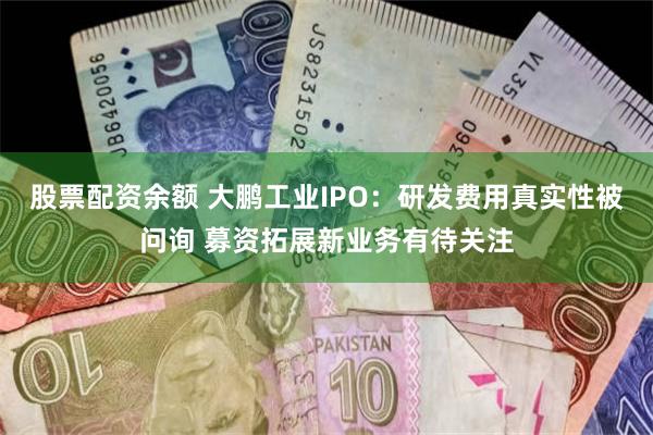 股票配资余额 大鹏工业IPO：研发费用真实性被问询 募资拓展新业务有待关注