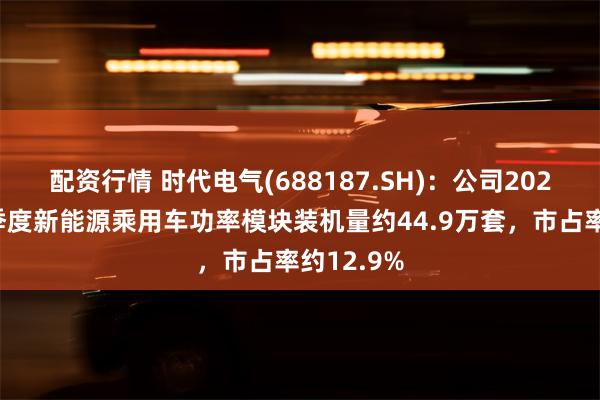 配资行情 时代电气(688187.SH)：公司2025年第一季度新能源乘用车功率模块装机量约44.9万套，市占率约12.9%