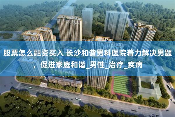 股票怎么融资买入 长沙和谐男科医院着力解决男题，促进家庭和谐_男性_治疗_疾病