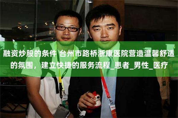 融资炒股的条件 台州市路桥浙康医院营造温馨舒适的氛围，建立快捷的服务流程_患者_男性_医疗