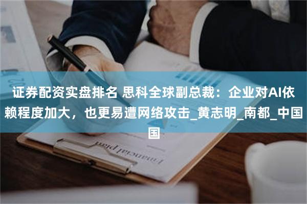 证券配资实盘排名 思科全球副总裁：企业对AI依赖程度加大，也更易遭网络攻击_黄志明_南都_中国