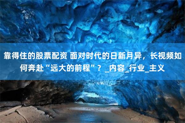 靠得住的股票配资 面对时代的日新月异，长视频如何奔赴“远大的前程”？_内容_行业_主义