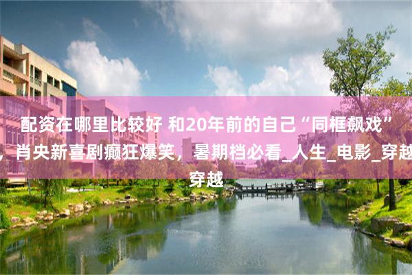 配资在哪里比较好 和20年前的自己“同框飙戏”，肖央新喜剧癫狂爆笑，暑期档必看_人生_电影_穿越
