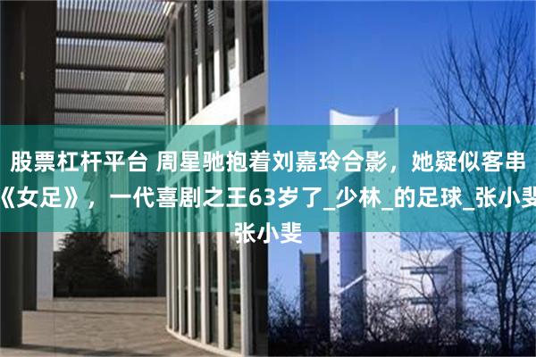 股票杠杆平台 周星驰抱着刘嘉玲合影，她疑似客串《女足》，一代喜剧之王63岁了_少林_的足球_张小斐