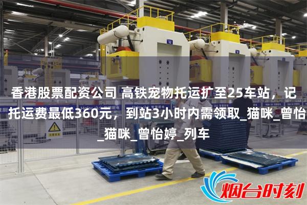 香港股票配资公司 高铁宠物托运扩至25车站，记者体验：托运费最低360元，到站3小时内需领取_猫咪_曾怡婷_列车