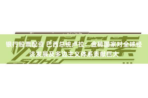银行股票配资 巴西总统卢拉：金砖国家对全球经济发展及多边主义体系贡献巨大