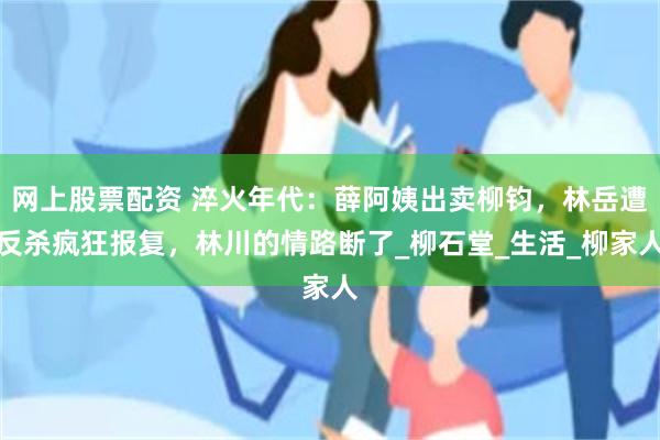 网上股票配资 淬火年代：薛阿姨出卖柳钧，林岳遭反杀疯狂报复，林川的情路断了_柳石堂_生活_柳家人